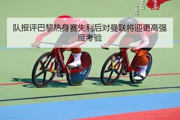 队报评巴黎热身赛失利后对曼联将迎更高强度考验